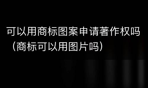 可以用商标图案申请著作权吗（商标可以用图片吗）