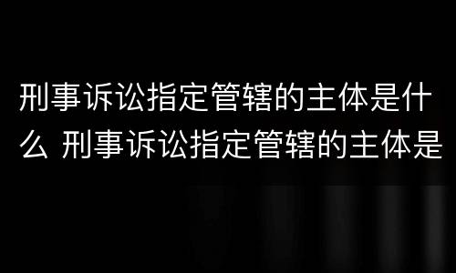 刑事诉讼指定管辖的主体是什么 刑事诉讼指定管辖的主体是什么