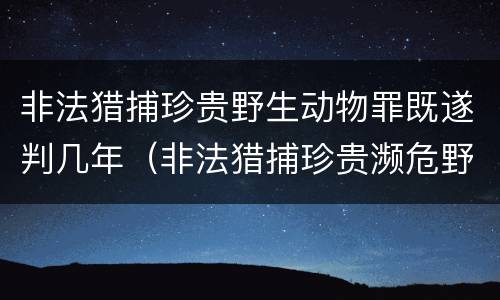 非法猎捕珍贵野生动物罪既遂判几年（非法猎捕珍贵濒危野生动物罪量刑标准）