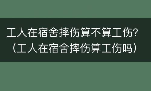 工人在宿舍摔伤算不算工伤？（工人在宿舍摔伤算工伤吗）