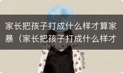 家长把孩子打成什么样才算家暴（家长把孩子打成什么样才算家暴行为）