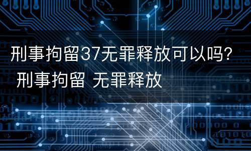 刑事拘留37无罪释放可以吗？ 刑事拘留 无罪释放