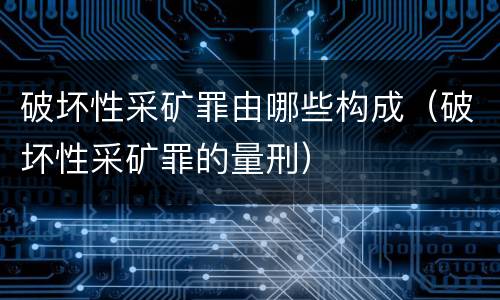 破坏性采矿罪由哪些构成（破坏性采矿罪的量刑）