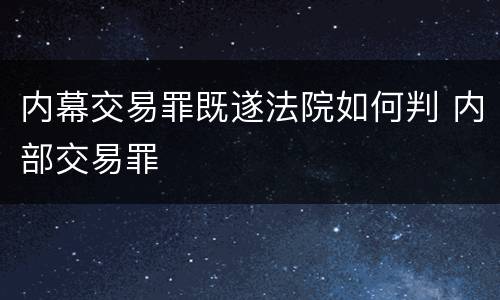 内幕交易罪既遂法院如何判 内部交易罪