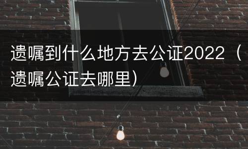 遗嘱到什么地方去公证2022（遗嘱公证去哪里）