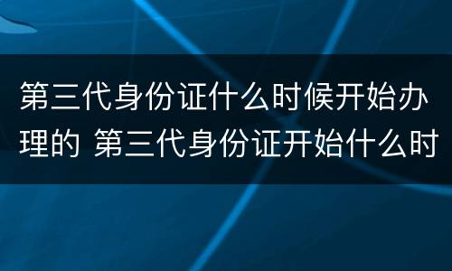 第三代身份证什么时候开始办理的 第三代身份证开始什么时候开始办理