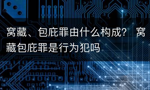 窝藏、包庇罪由什么构成？ 窝藏包庇罪是行为犯吗