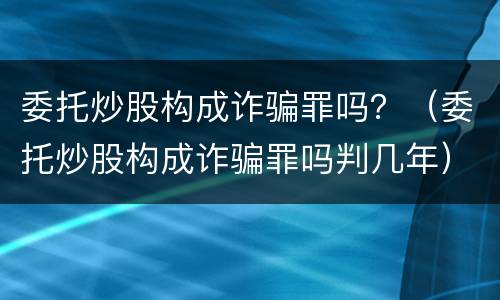 委托炒股构成诈骗罪吗？（委托炒股构成诈骗罪吗判几年）