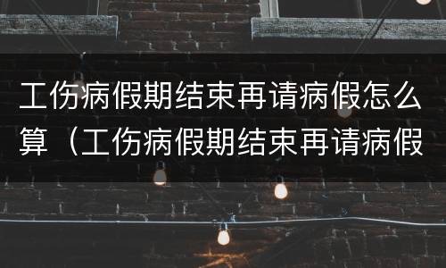 工伤病假期结束再请病假怎么算（工伤病假期结束再请病假怎么算时间）