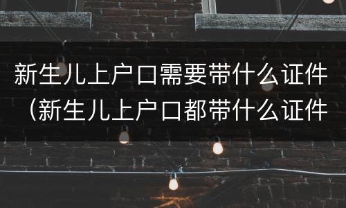新生儿上户口需要带什么证件（新生儿上户口都带什么证件）