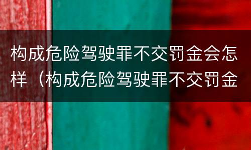 构成危险驾驶罪不交罚金会怎样（构成危险驾驶罪不交罚金会怎样处罚）