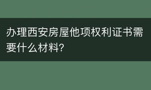 办理西安房屋他项权利证书需要什么材料？