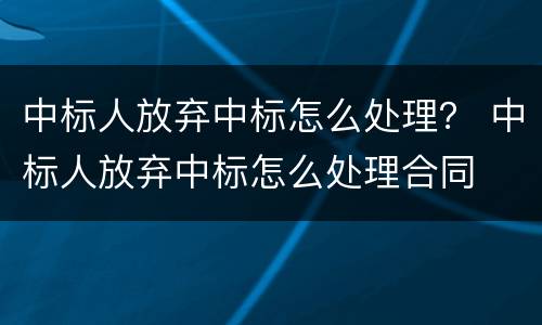 中标人放弃中标怎么处理？ 中标人放弃中标怎么处理合同