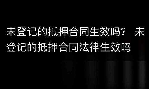 未登记的抵押合同生效吗？ 未登记的抵押合同法律生效吗