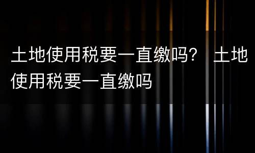 土地使用税要一直缴吗？ 土地使用税要一直缴吗