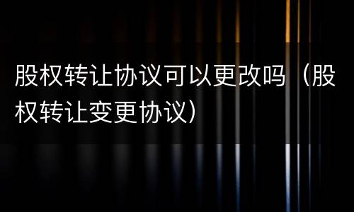 股权转让协议可以更改吗（股权转让变更协议）