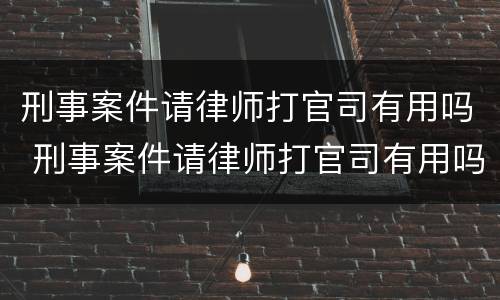 刑事案件请律师打官司有用吗 刑事案件请律师打官司有用吗知乎