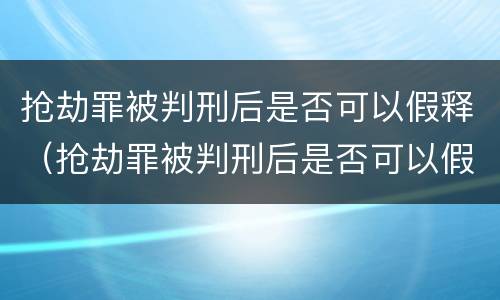 抢劫罪被判刑后是否可以假释（抢劫罪被判刑后是否可以假释了）