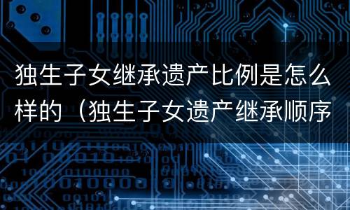 独生子女继承遗产比例是怎么样的（独生子女遗产继承顺序及比例）