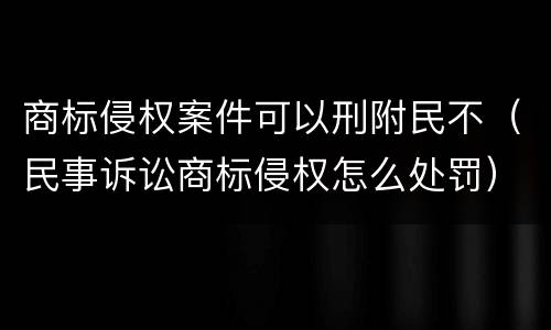 商标侵权案件可以刑附民不（民事诉讼商标侵权怎么处罚）