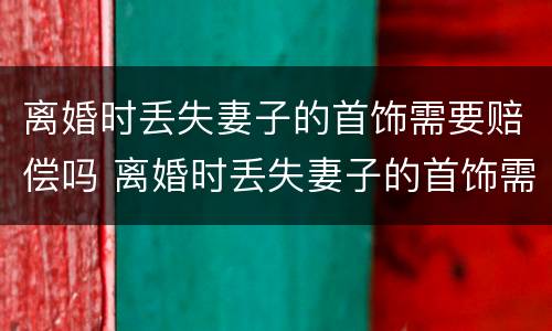 离婚时丢失妻子的首饰需要赔偿吗 离婚时丢失妻子的首饰需要赔偿吗