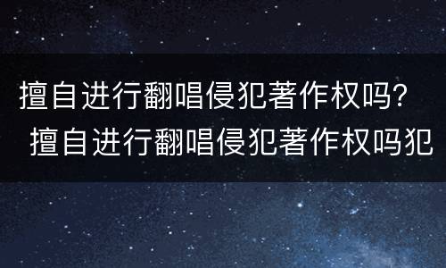 擅自进行翻唱侵犯著作权吗？ 擅自进行翻唱侵犯著作权吗犯法吗