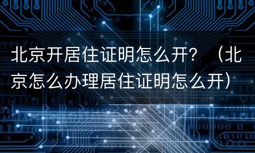 北京开居住证明怎么开？（北京怎么办理居住证明怎么开）