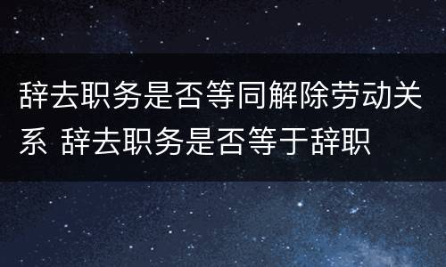 辞去职务是否等同解除劳动关系 辞去职务是否等于辞职