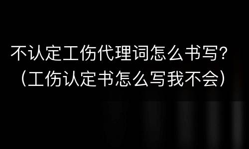 不认定工伤代理词怎么书写？（工伤认定书怎么写我不会）