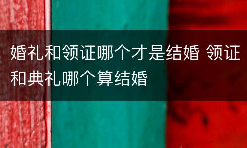 婚礼和领证哪个才是结婚 领证和典礼哪个算结婚
