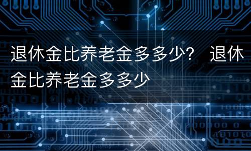 退休金比养老金多多少？ 退休金比养老金多多少