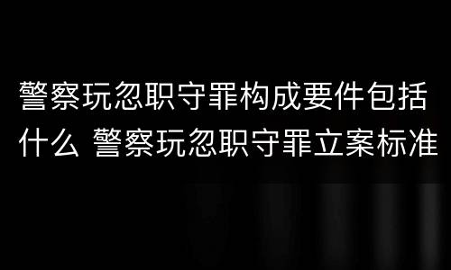 警察玩忽职守罪构成要件包括什么 警察玩忽职守罪立案标准