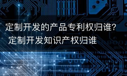 定制开发的产品专利权归谁？ 定制开发知识产权归谁
