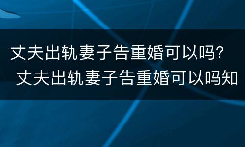 丈夫出轨妻子告重婚可以吗？ 丈夫出轨妻子告重婚可以吗知乎
