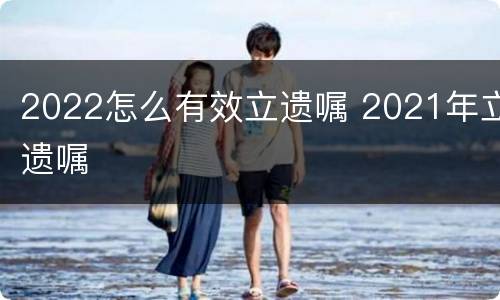 2022怎么有效立遗嘱 2021年立遗嘱