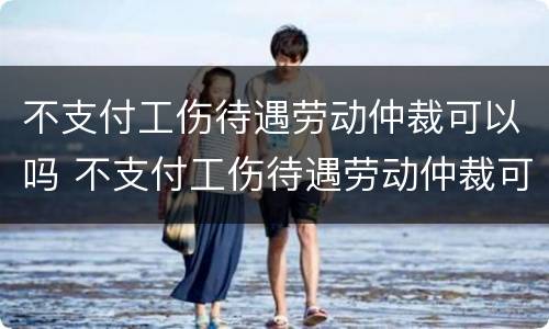 不支付工伤待遇劳动仲裁可以吗 不支付工伤待遇劳动仲裁可以吗怎么办
