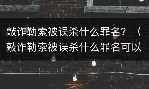 敲诈勒索被误杀什么罪名？（敲诈勒索被误杀什么罪名可以判刑）