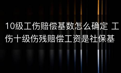 10级工伤赔偿基数怎么确定 工伤十级伤残赔偿工资是社保基数吗