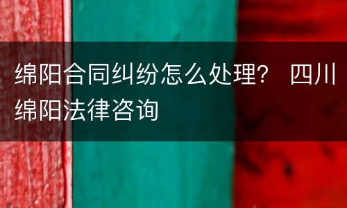 绵阳合同纠纷怎么处理？ 四川绵阳法律咨询