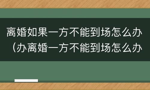 离婚如果一方不能到场怎么办（办离婚一方不能到场怎么办）