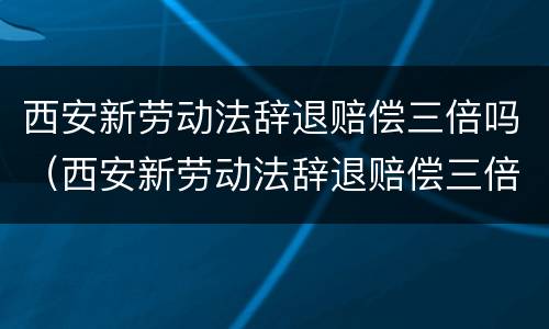 西安新劳动法辞退赔偿三倍吗（西安新劳动法辞退赔偿三倍吗多少钱）