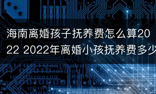 海南离婚孩子抚养费怎么算2022 2022年离婚小孩抚养费多少