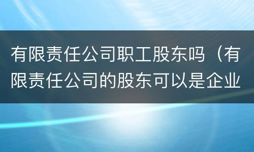 有限责任公司职工股东吗（有限责任公司的股东可以是企业吗）