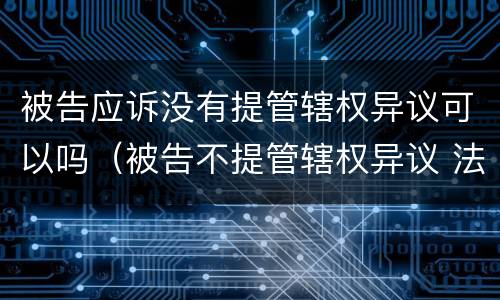 被告应诉没有提管辖权异议可以吗（被告不提管辖权异议 法院可以提吗）
