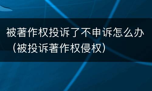 被著作权投诉了不申诉怎么办（被投诉著作权侵权）