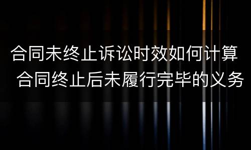 合同未终止诉讼时效如何计算 合同终止后未履行完毕的义务可以要求继续履行吗