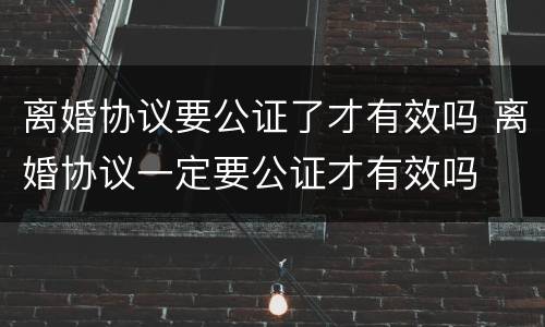离婚协议要公证了才有效吗 离婚协议一定要公证才有效吗