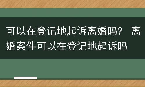 可以在登记地起诉离婚吗？ 离婚案件可以在登记地起诉吗