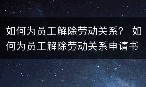 如何为员工解除劳动关系？ 如何为员工解除劳动关系申请书