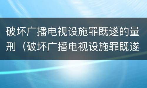 破坏广播电视设施罪既遂的量刑（破坏广播电视设施罪既遂的量刑依据）